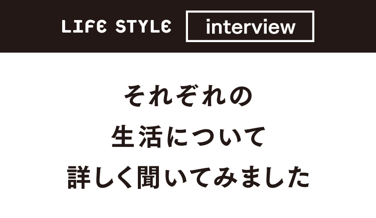LIFE STYLE interview それぞれの生活について詳しく聞いてみました