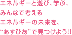 エネルギーと遊び、学ぶ。みんなで考えるエネルギーの未来を、“あすぴあ”で見つけよう!!