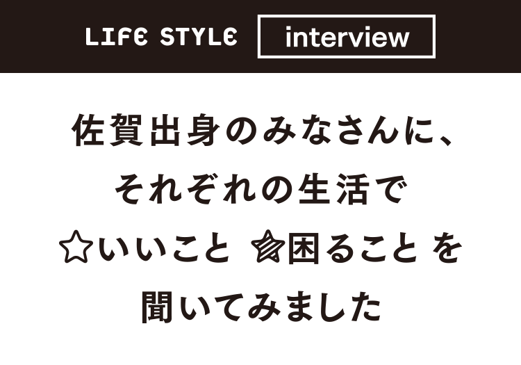 LIFE STYLE interview 佐賀出身のみなさんに、それぞれの生活でいいこと困ることを聞いてみました。