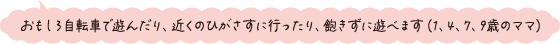 おもしろ自転車で遊んだり、近くのひがさすに行ったり、飽きずに遊べます（1、4、7、9歳のママ）