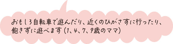 おもしろ自転車で遊んだり、近くのひがさすに行ったり、飽きずに遊べます（1、4、7、9歳のママ）