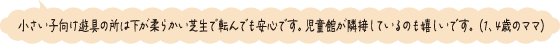 小さい子向け遊具の所は下が柔らかい芝生で転んでも安心です。児童館が隣接しているのも嬉しいです。（1、4歳のママ）