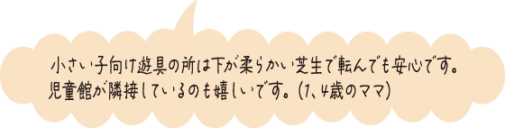 小さい子向け遊具の所は下が柔らかい芝生で転んでも安心です。児童館が隣接しているのも嬉しいです。（1、4歳のママ）