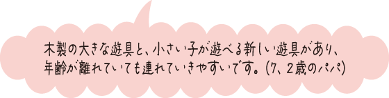 木製の大きな遊具と、小さい子が遊べる新しい遊具があり、年齢が離れていても連れていきやすいです。（7、2歳のパパ）