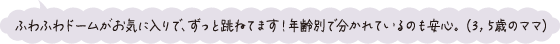 ふわふわドームがお気に入りで、ずっと跳ねています！年齢別で分かれているのも安心。（3、5歳のママ）