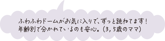 ふわふわドームがお気に入りで、ずっと跳ねています！年齢別で分かれているのも安心。（3、5歳のママ）