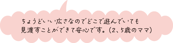 ちょうどいい広さなのでどこで遊んでいても見渡すことができて安心です。（2、5歳のママ）
