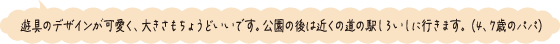 遊具のデザインが可愛く、大きさもちょうどいいです。公園の後は近くの駅しろいしに行きます。（4、7歳のパパ）