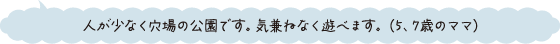 人が少なく穴場の公園です。気兼ねなく遊べます。（5、7歳のママ）
