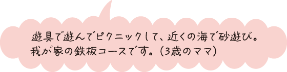 遊具で遊んでピクニックして、近くの海で砂遊び。我が家の鉄板コースです。（3歳のママ）