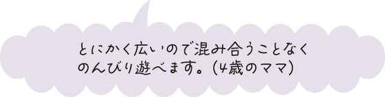 とにかく広いので混み合うことなくのんびり遊べます。（4歳のママ）