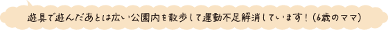 遊具で遊んだあとは広い公園を散歩して運動不足解消しています！（6歳のママ）