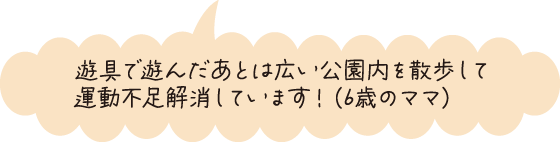 遊具で遊んだあとは広い公園を散歩して運動不足解消しています！（6歳のママ）