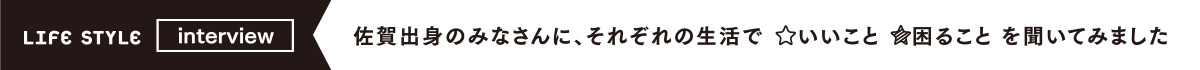 LIFE STYLE interview 佐賀出身のみなさんに、それぞれの生活でいいこと困ることを聞いてみました。