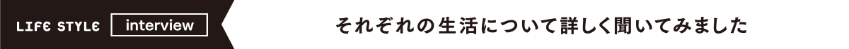 LIFE STYLE interview それぞれの生活について詳しく聞いてみました