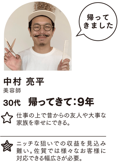 中村 亮平 帰ってきて：9年 仕事の上で昔からの友人や大事な家族を幸せにできる。ニッチな狙いでの収益を見込み難い。 ニッチな狙いでの収益を見込み難い。佐賀では様々なお客様に対応できる幅広さが必要。