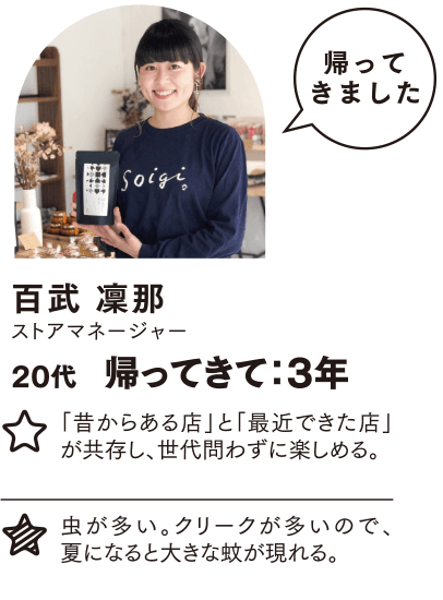 百武 凜那 帰ってきて：3年 「昔からある店」と「最近できた店」が共存し、世代問わずに楽しめる。 虫が多い。クリークが多いので、夏になると大きな蚊が現れる。