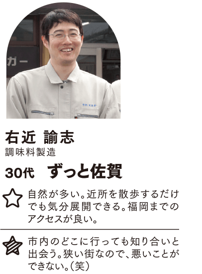 右近 諭志 ずっと佐賀 自然が多い。近所を散歩するだけでも気分展開できる。福岡までのアクセスが良い。 市内のどこに行っても知り合いと出会う。狭い街なので、悪いことができない。（笑）