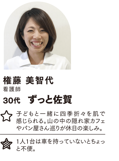 権藤 美智代 ずっと佐賀 子どもと一緒に四季折々を肌で感じられる。山の中の隠れ家カフェやパン屋さん巡りが休日の楽しみ。 1人1台は車を持っていないとちょっと不便。