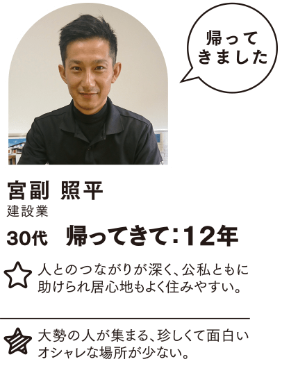 宮副 照平 帰ってきて：12年 人とのつながりが深く、公私ともに助けられ居心地もよく住みやすい。 大勢の人が集まる、珍しくて面白いオシャレな場所が少ない。