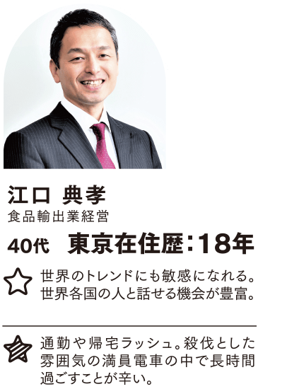 江口 典孝 東京在住歴：18年 世界のトレンドにも敏感になれる。世界各国の人と話せる機会が豊富。 通勤や帰宅ラッシュ。殺伐とした雰囲気の満員電車の中で長時間過ごすことが辛い。